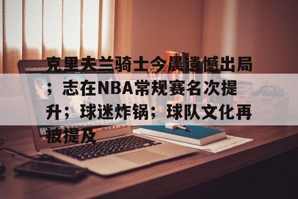 关于克里夫兰骑士今晨遗憾出局；志在NBA常规赛名次提升；球迷炸锅；球队文化再被提及的信息-星空体育网址