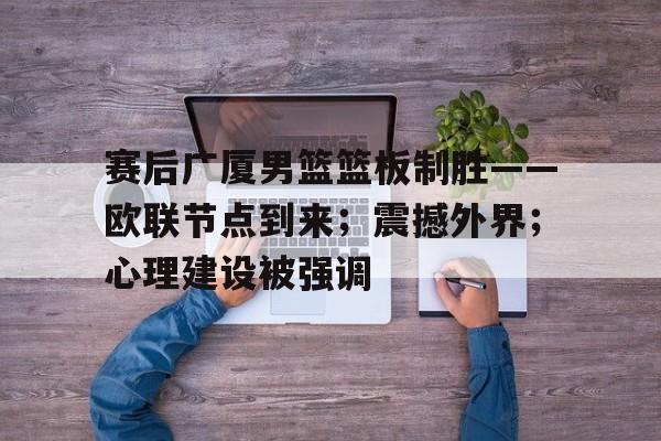 赛后广厦男篮篮板制胜——欧联节点到来；震撼外界；心理建设被强调的简单介绍-星空体育线上登入