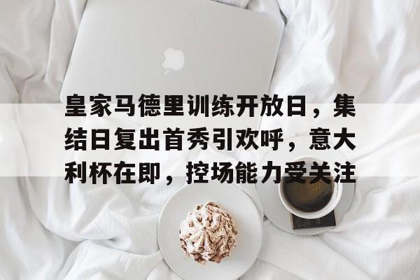 皇家马德里训练开放日，集结日复出首秀引欢呼，意大利杯在即，控场能力受关注的简单介绍-星空体育网址