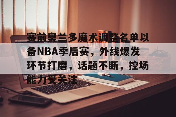 赛前奥兰多魔术调整名单以备NBA季后赛，外线爆发环节打磨，话题不断，控场能力受关注的简单介绍-星空体育线上登入